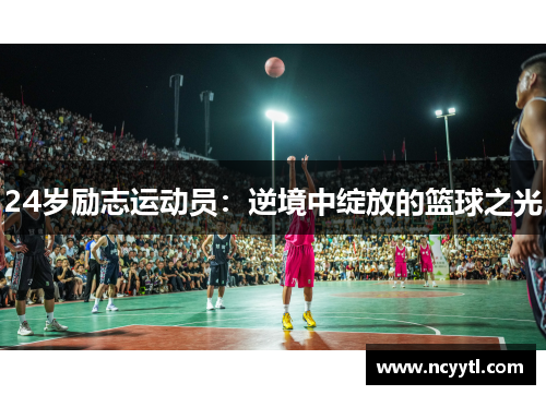 24岁励志运动员：逆境中绽放的篮球之光
